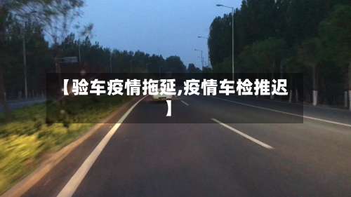 【验车疫情拖延,疫情车检推迟】