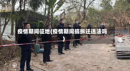 疫情期间征地(疫情期间搞拆迁违法吗)-第3张图片