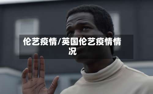 伦艺疫情/英国伦艺疫情情况-第3张图片