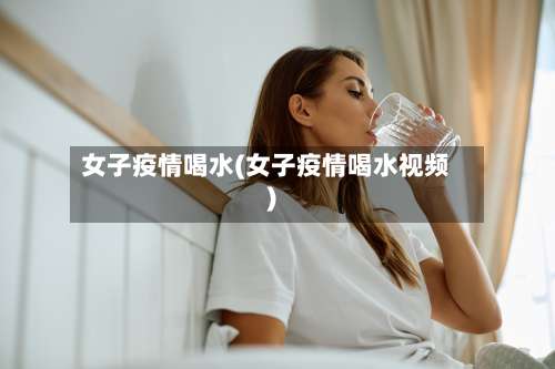 女子疫情喝水(女子疫情喝水视频)