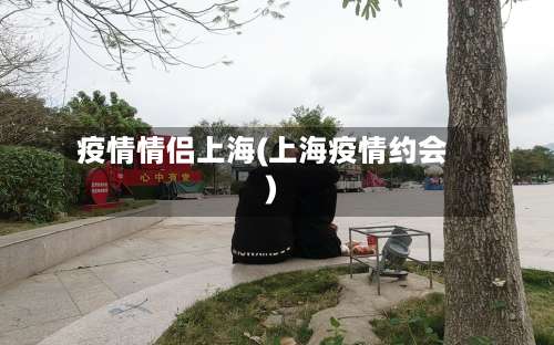 疫情情侣上海(上海疫情约会)-第2张图片