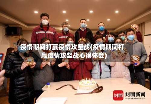 疫情期间打赢疫情攻坚战(疫情期间打赢疫情攻坚战心得体会)