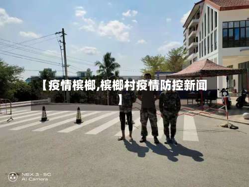 【疫情槟榔,槟榔村疫情防控新闻】-第2张图片