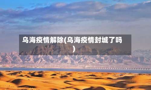乌海疫情解除(乌海疫情封城了吗)-第2张图片