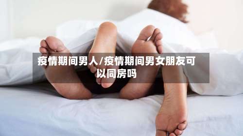 疫情期间男人/疫情期间男女朋友可以同房吗-第3张图片