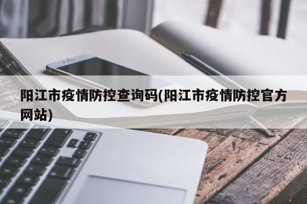 阳江市疫情防控查询码(阳江市疫情防控官方网站)