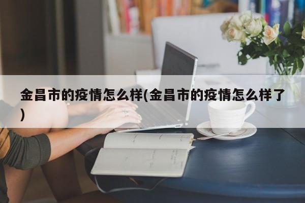 金昌市的疫情怎么样(金昌市的疫情怎么样了)
