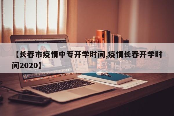 【长春市疫情中专开学时间,疫情长春开学时间2020】