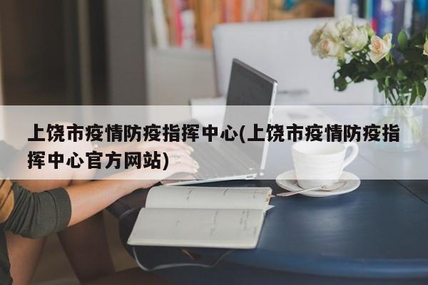 上饶市疫情防疫指挥中心(上饶市疫情防疫指挥中心官方网站)