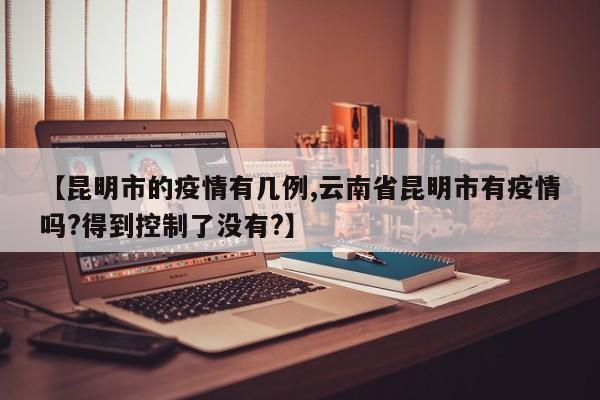 【昆明市的疫情有几例,云南省昆明市有疫情吗?得到控制了没有?】
