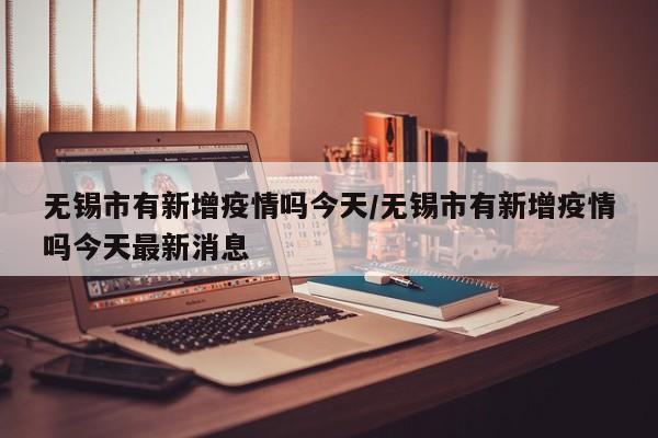 无锡市有新增疫情吗今天/无锡市有新增疫情吗今天最新消息