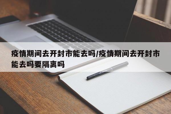 疫情期间去开封市能去吗/疫情期间去开封市能去吗要隔离吗