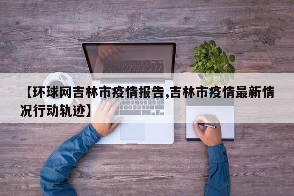 【环球网吉林市疫情报告,吉林市疫情最新情况行动轨迹】