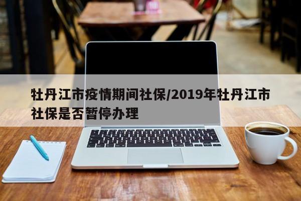 牡丹江市疫情期间社保/2019年牡丹江市社保是否暂停办理