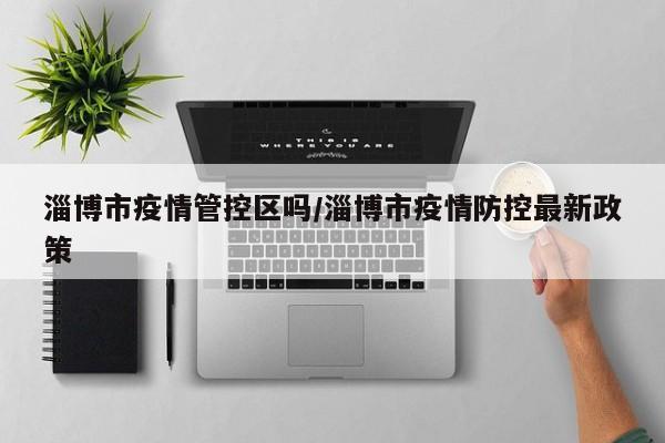 淄博市疫情管控区吗/淄博市疫情防控最新政策