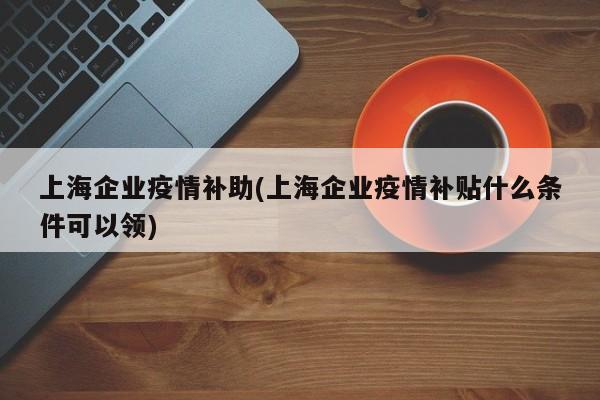 上海企业疫情补助(上海企业疫情补贴什么条件可以领)