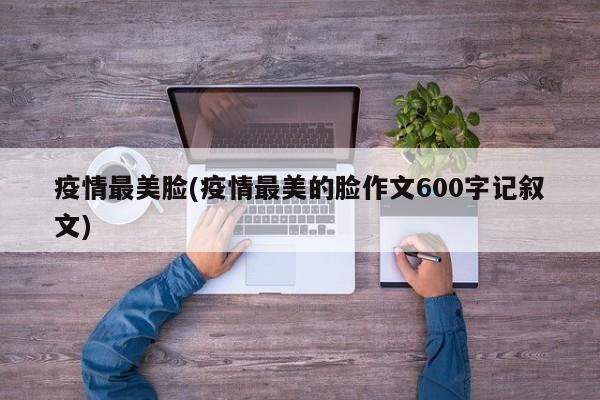 疫情最美脸(疫情最美的脸作文600字记叙文)