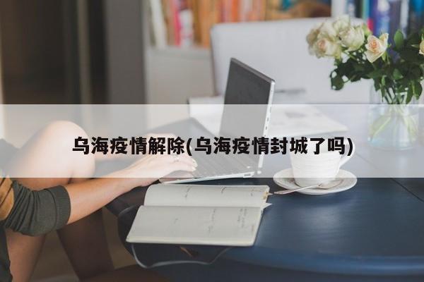 乌海疫情解除(乌海疫情封城了吗)