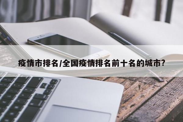 疫情市排名/全国疫情排名前十名的城市?