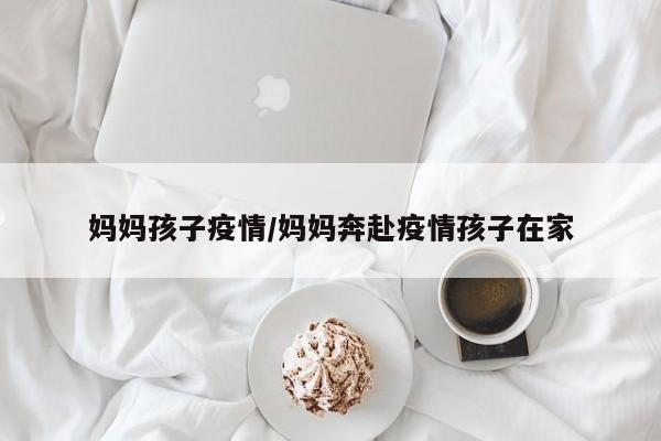 妈妈孩子疫情/妈妈奔赴疫情孩子在家