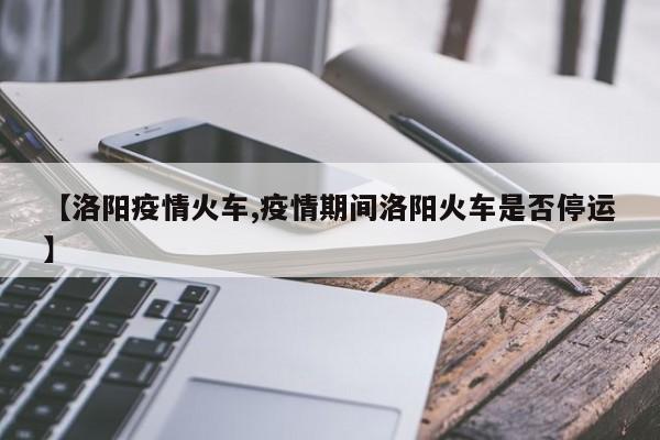 【洛阳疫情火车,疫情期间洛阳火车是否停运】